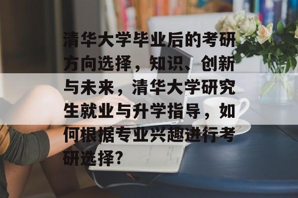清华大学毕业后的考研方向选择，知识、创新与未来，清华大学研究生就业与升学指导，如何根据专业兴趣进行考研选择?