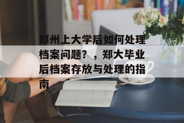郑州上大学后如何处理档案问题?,郑大毕业后档案存放与处理的指南 郑州上大学后如何处理档案问题?,郑大毕业后档案存放与处理的指南