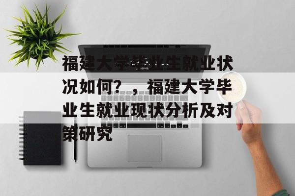 福建大学毕业生就业状况如何？，福建大学毕业生就业现状分析及对策研究