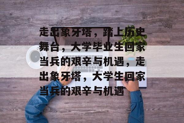 走出象牙塔,踏上历史舞台,大学毕业生回家当兵的艰辛与机遇,走出象牙塔,大学生回家当兵的艰辛与机遇 走出象牙塔,踏上历史舞台,大学毕业生回家当兵的艰辛与机遇,走出象牙塔,大学生回家当兵的艰辛与机遇