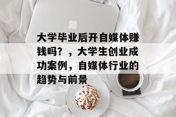 大学毕业后开自媒体赚钱吗？，大学生创业成功案例，自媒体行业的趋势与前景