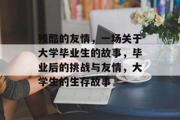 残酷的友情,一场关于大学毕业生的故事,毕业后的挑战与友情,大学生的生存故事 残酷的友情,一场关于大学毕业生的故事,毕业后的挑战与友情,大学生的生存故事