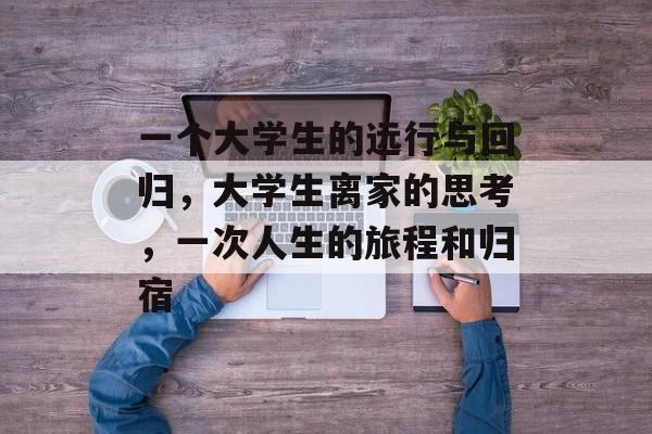 一个大学生的远行与回归,大学生离家的思考,一次人生的旅程和归宿 一个大学生的远行与回归,大学生离家的思考,一次人生的旅程和归宿