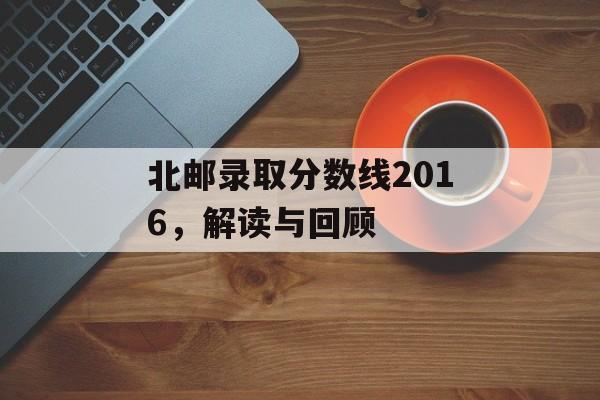 北邮录取分数线2016,解读与回顾 北邮录取分数线2016,解读与回顾