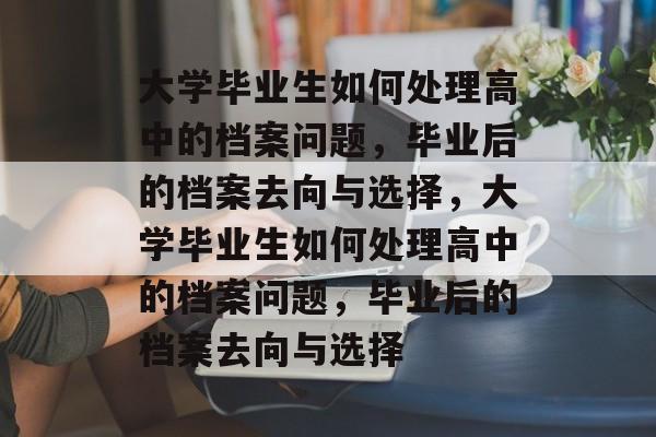 大学毕业生如何处理高中的档案问题,毕业后的档案去向与选择,大学毕业生如何处理高中的档案问题,毕业后的档案去向与选择 大学毕业生如何处理高中的档案问题,毕业后的档案去向与选择,大学毕业生如何处理高中的档案问题,毕业后的档案去向与选择
