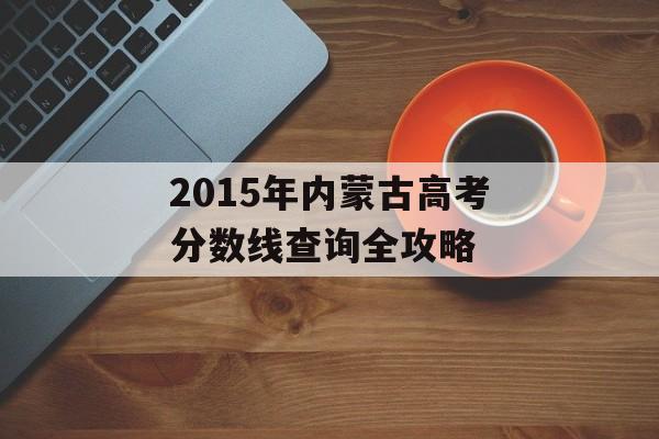 2015年内蒙古高考分数线查询全攻略 2015年内蒙古高考分数线查询全攻略