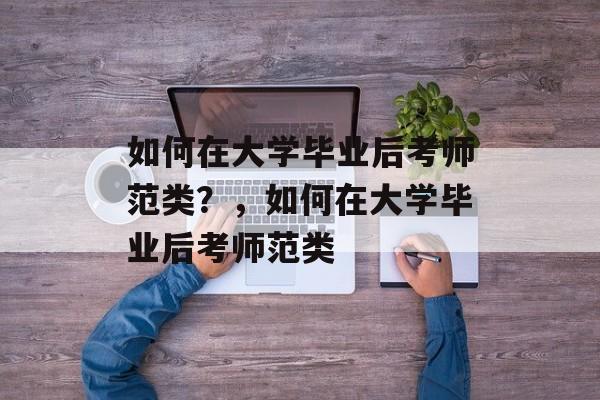 如何在大学毕业后考师范类?,如何在大学毕业后考师范类 如何在大学毕业后考师范类?,如何在大学毕业后考师范类