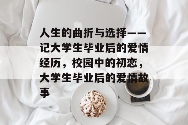 人生的曲折与选择——记大学生毕业后的爱情经历,校园中的初恋,大学生毕业后的爱情故事 人生的曲折与选择——记大学生毕业后的爱情经历,校园中的初恋,大学生毕业后的爱情故事