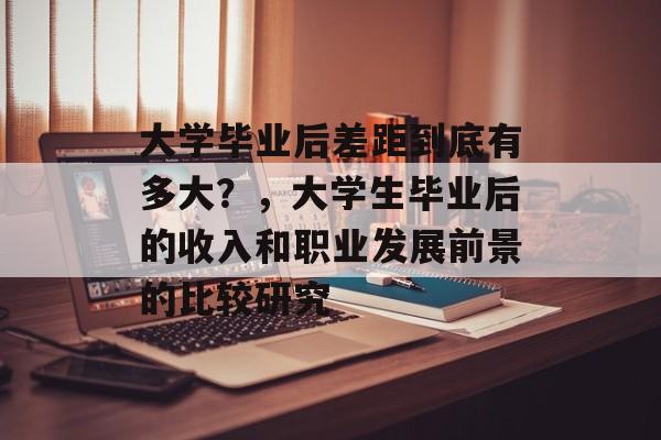大学毕业后差距到底有多大?,大学生毕业后的收入和职业发展前景的比较研究 大学毕业后差距到底有多大?,大学生毕业后的收入和职业发展前景的比较研究