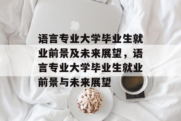 语言专业大学毕业生就业前景及未来展望，语言专业大学毕业生就业前景与未来展望