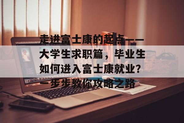 走进富士康的起点——大学生求职篇，毕业生如何进入富士康就业？一步步教你攻略之路