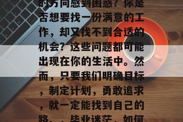 当代大学毕业后，你是否迷茫？你是否对未来的方向感到困惑？你是否想要找一份满意的工作，却又找不到合适的机会？这些问题都可能出现在你的生活中。然而，只要我们明确目标，制定计划，勇敢追求，就一定能找到自己的路。，毕业迷茫，如何规划职业道路，寻找满意工作