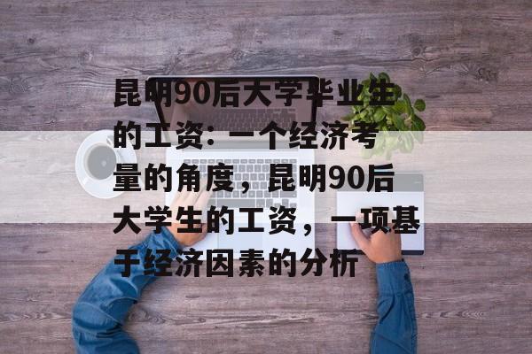 昆明90后大学毕业生的工资: 一个经济考量的角度，昆明90后大学生的工资，一项基于经济因素的分析