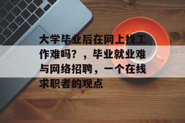 大学毕业后在网上找工作难吗？，毕业就业难与网络招聘，一个在线求职者的观点