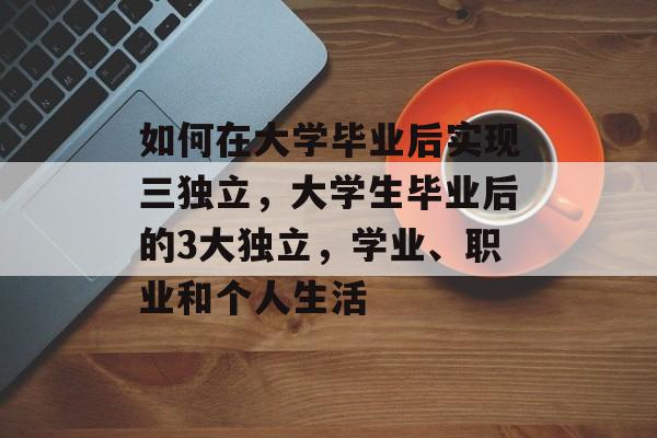 如何在大学毕业后实现三独立,大学生毕业后的3大独立,学业、职业和个人生活 如何在大学毕业后实现三独立,大学生毕业后的3大独立,学业、职业和个人生活