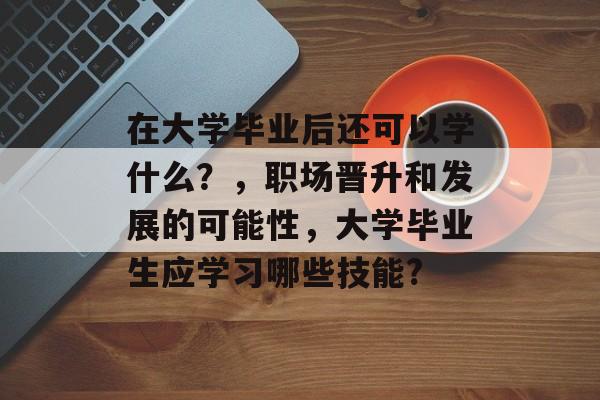 在大学毕业后还可以学什么?,职场晋升和发展的可能性,大学毕业生应学习哪些技能? 在大学毕业后还可以学什么?,职场晋升和发展的可能性,大学毕业生应学习哪些技能?