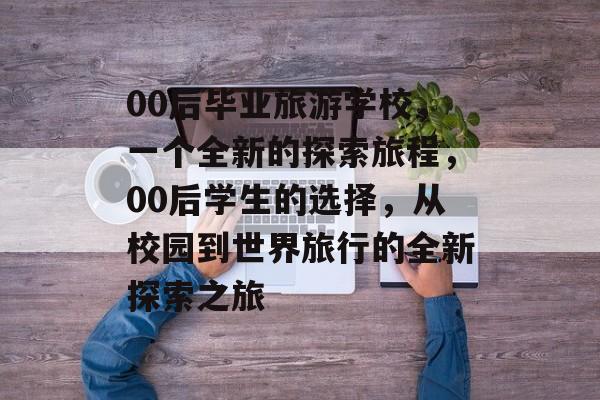 00后毕业旅游学校,一个全新的探索旅程,00后学生的选择,从校园到世界旅行的全新探索之旅 00后毕业旅游学校,一个全新的探索旅程,00后学生的选择,从校园到世界旅行的全新探索之旅