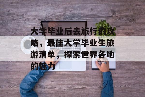 大学毕业后去旅行的攻略,最佳大学毕业生旅游清单,探索世界各地的魅力 大学毕业后去旅行的攻略,最佳大学毕业生旅游清单,探索世界各地的魅力