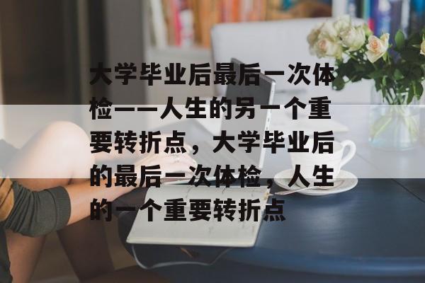 大学毕业后最后一次体检——人生的另一个重要转折点，大学毕业后的最后一次体检，人生的一个重要转折点