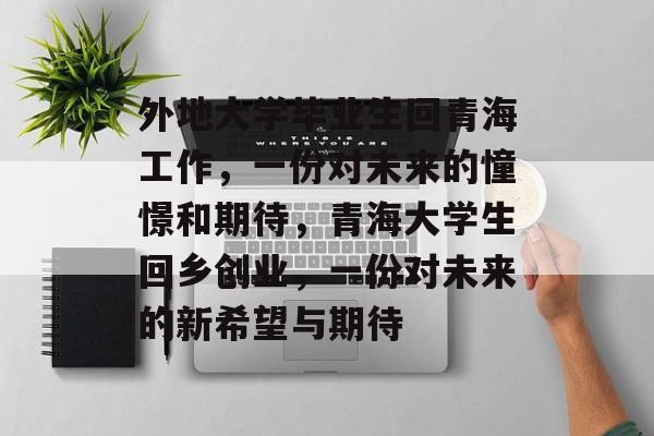 外地大学毕业生回青海工作，一份对未来的憧憬和期待，青海大学生回乡创业，一份对未来的新希望与期待