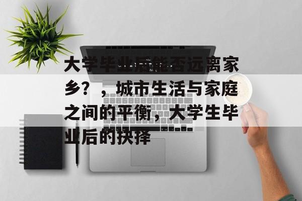 大学毕业后能否远离家乡？，城市生活与家庭之间的平衡，大学生毕业后的抉择