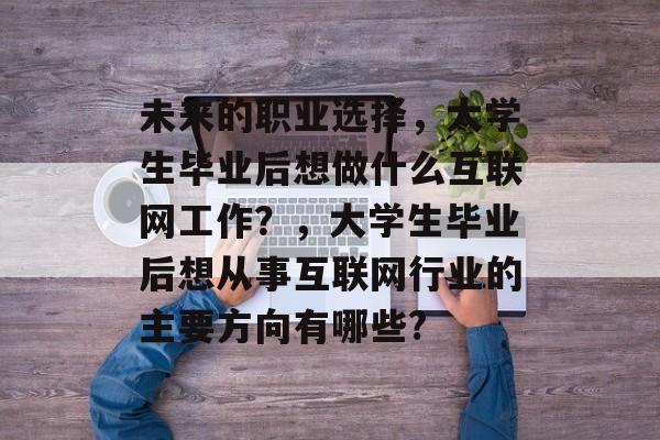 未来的职业选择，大学生毕业后想做什么互联网工作？，大学生毕业后想从事互联网行业的主要方向有哪些?