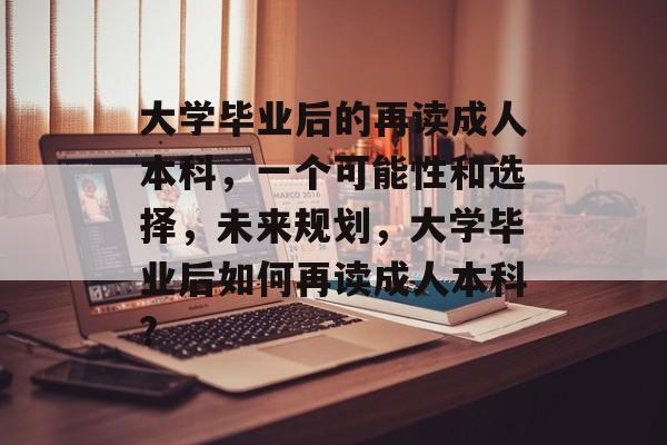 大学毕业后的再读成人本科,一个可能性和选择,未来规划,大学毕业后如何再读成人本科? 大学毕业后的再读成人本科,一个可能性和选择,未来规划,大学毕业后如何再读成人本科?