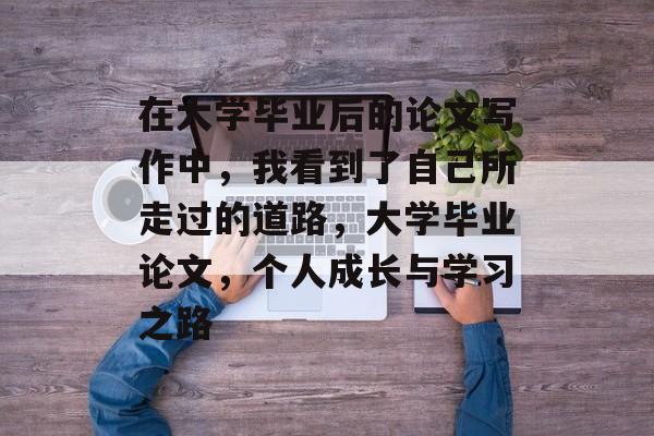 在大学毕业后的论文写作中,我看到了自己所走过的道路,大学毕业论文,个人成长与学习之路 在大学毕业后的论文写作中,我看到了自己所走过的道路,大学毕业论文,个人成长与学习之路