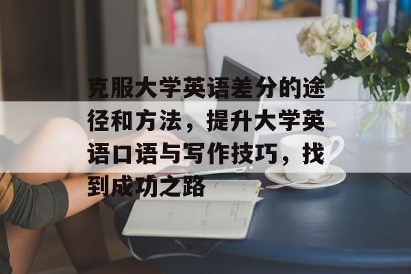 克服大学英语差分的途径和方法，提升大学英语口语与写作技巧，找到成功之路