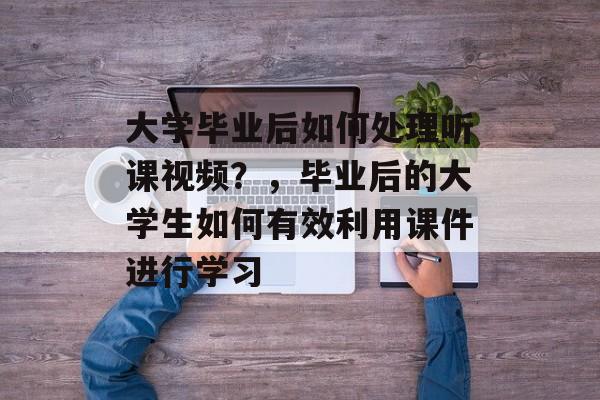 大学毕业后如何处理听课视频？，毕业后的大学生如何有效利用课件进行学习