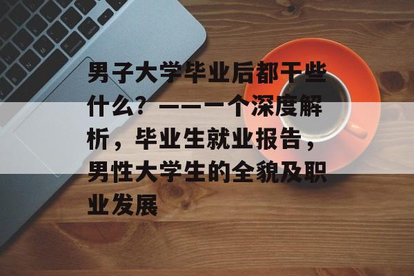 男子大学毕业后都干些什么？——一个深度解析，毕业生就业报告，男性大学生的全貌及职业发展