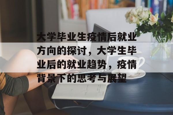 大学毕业生疫情后就业方向的探讨,大学生毕业后的就业趋势,疫情背景下的思考与展望 大学毕业生疫情后就业方向的探讨,大学生毕业后的就业趋势,疫情背景下的思考与展望