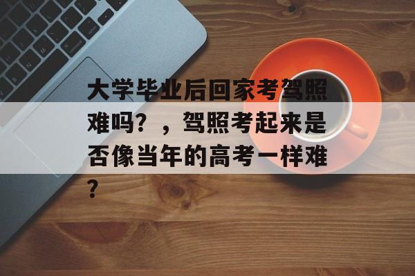 大学毕业后回家考驾照难吗?,驾照考起来是否像当年的高考一样难? 大学毕业后回家考驾照难吗?,驾照考起来是否像当年的高考一样难?