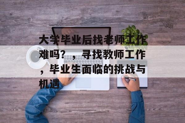大学毕业后找老师工作难吗？，寻找教师工作，毕业生面临的挑战与机遇