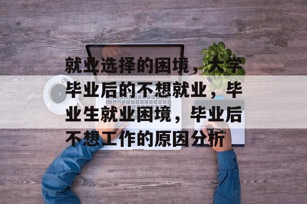 就业选择的困境,大学毕业后的不想就业,毕业生就业困境,毕业后不想工作的原因分析 就业选择的困境,大学毕业后的不想就业,毕业生就业困境,毕业后不想工作的原因分析