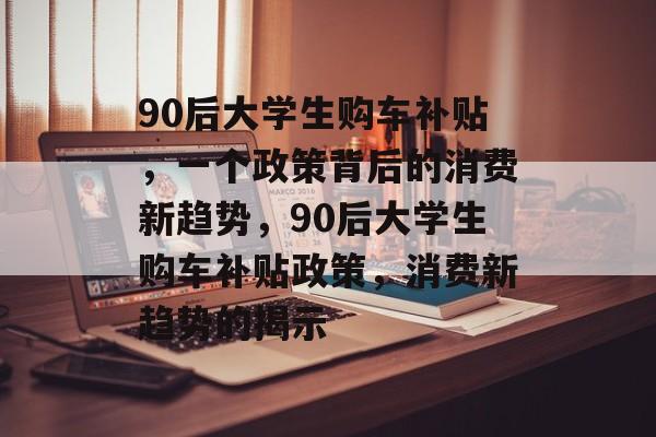90后大学生购车补贴,一个政策背后的消费新趋势,90后大学生购车补贴政策,消费新趋势的揭示 90后大学生购车补贴,一个政策背后的消费新趋势,90后大学生购车补贴政策,消费新趋势的揭示