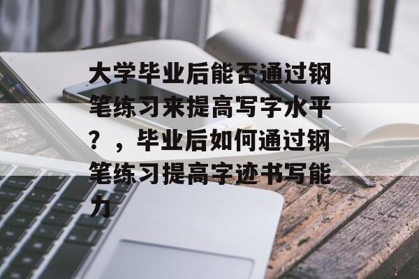 大学毕业后能否通过钢笔练习来提高写字水平?,毕业后如何通过钢笔练习提高字迹书写能力 大学毕业后能否通过钢笔练习来提高写字水平?,毕业后如何通过钢笔练习提高字迹书写能力
