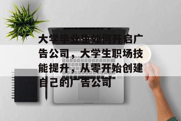 大学毕业生如何开启广告公司,大学生职场技能提升,从零开始创建自己的广告公司 大学毕业生如何开启广告公司,大学生职场技能提升,从零开始创建自己的广告公司