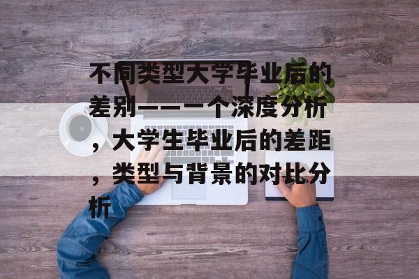 不同类型大学毕业后的差别——一个深度分析,大学生毕业后的差距,类型与背景的对比分析 不同类型大学毕业后的差别——一个深度分析,大学生毕业后的差距,类型与背景的对比分析