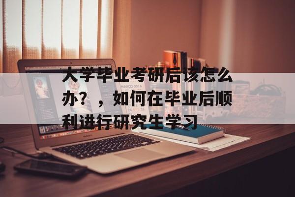 大学毕业考研后该怎么办？，如何在毕业后顺利进行研究生学习