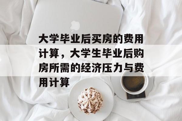 大学毕业后买房的费用计算,大学生毕业后购房所需的经济压力与费用计算 大学毕业后买房的费用计算,大学生毕业后购房所需的经济压力与费用计算