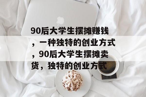 90后大学生摆摊赚钱，一种独特的创业方式，90后大学生摆摊卖货，独特的创业方式