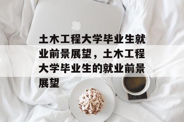 土木工程大学毕业生就业前景展望,土木工程大学毕业生的就业前景展望 土木工程大学毕业生就业前景展望,土木工程大学毕业生的就业前景展望