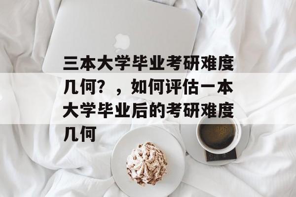 三本大学毕业考研难度几何？，如何评估一本大学毕业后的考研难度几何