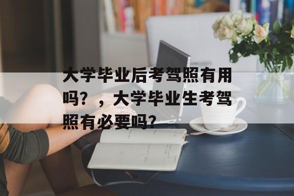 大学毕业后考驾照有用吗?,大学毕业生考驾照有必要吗? 大学毕业后考驾照有用吗?,大学毕业生考驾照有必要吗?