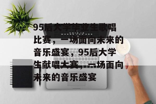 95后大学毕业生歌唱比赛,一场面向未来的音乐盛宴,95后大学生献唱大赛,一场面向未来的音乐盛宴 95后大学毕业生歌唱比赛,一场面向未来的音乐盛宴,95后大学生献唱大赛,一场面向未来的音乐盛宴