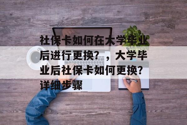社保卡如何在大学毕业后进行更换?,大学毕业后社保卡如何更换?详细步骤 社保卡如何在大学毕业后进行更换?,大学毕业后社保卡如何更换?详细步骤