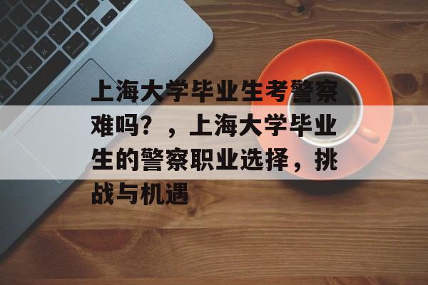 上海大学毕业生考警察难吗？，上海大学毕业生的警察职业选择，挑战与机遇
