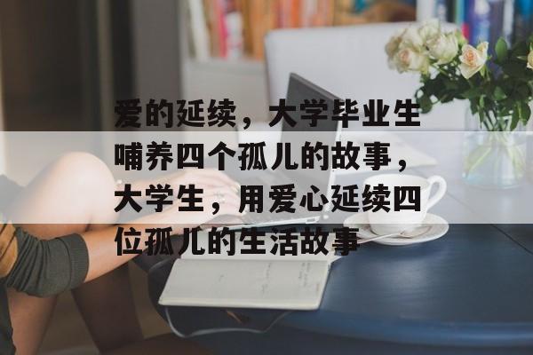 爱的延续，大学毕业生哺养四个孤儿的故事，大学生，用爱心延续四位孤儿的生活故事