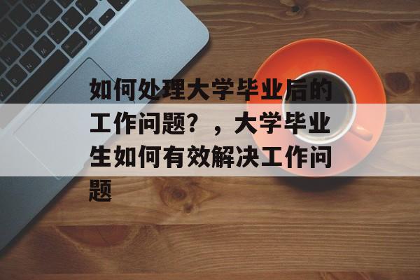 如何处理大学毕业后的工作问题？，大学毕业生如何有效解决工作问题